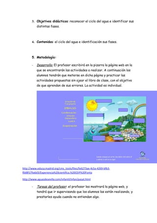 3. Objetivos didácticos: reconocer el ciclo del agua e identificar sus
           distintas fases.



       4. Contenidos: el ciclo del agua e identificación sus fases.



       5. Metodología:

       -   Desarrollo: El profesor escribirá en la pizarra la página web en la
           que se encontrarán las actividades a realizar. A continuación los
           alumnos tendrán que meterse en dicha página y practicar las
           actividades propuestas sin ojear el libro de clase, con el objetivo
           de que aprendan de sus errores. La actividad es individual.




http://www.educa.madrid.org/cms_tools/files/fe6273ae-4c5a-4269-bfb3-
f0d8f179a6d3/Experiencia%20cientifica.%20CEIP%20Fonta

http://www.aguasdesevilla.com/infantil/infan/pasat.html

       -   Tareas del profesor: el profesor les mostrará la página web, y
           tendrá que ir supervisando que los alumnos las están realizando, y
           prestarles ayuda cuando no entiendan algo.
 