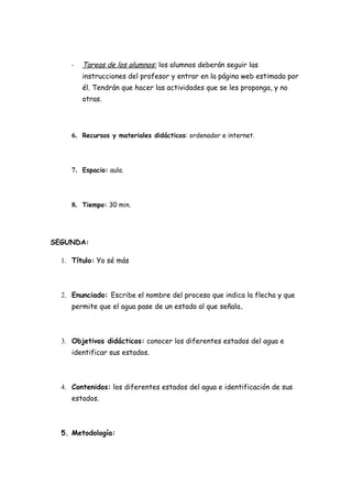 -   Tareas de los alumnos: los alumnos deberán seguir las
         instrucciones del profesor y entrar en la página web estimada por
         él. Tendrán que hacer las actividades que se les proponga, y no
         otras.




     6. Recursos y materiales didácticos: ordenador e internet.



     7. Espacio: aula.



     8. Tiempo: 30 min.




SEGUNDA:

  1. Título: Yo sé más



  2. Enunciado: Escribe el nombre del proceso que indica la flecha y que
     permite que el agua pase de un estado al que señala.



  3. Objetivos didácticos: conocer los diferentes estados del agua e
     identificar sus estados.



  4. Contenidos: los diferentes estados del agua e identificación de sus
     estados.



  5. Metodología:
 