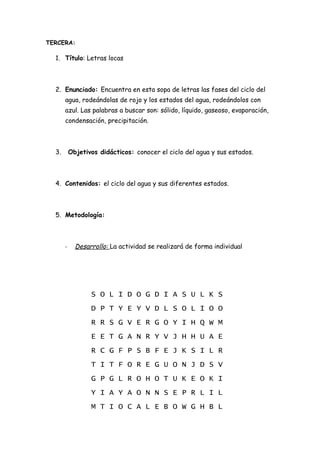 TERCERA:

  1. Título: Letras locas



  2. Enunciado: Encuentra en esta sopa de letras las fases del ciclo del
       agua, rodeándolas de rojo y los estados del agua, rodeándolos con
       azul. Las palabras a buscar son: sólido, líquido, gaseoso, evaporación,
       condensación, precipitación.



  3.       Objetivos didácticos: conocer el ciclo del agua y sus estados.



  4. Contenidos: el ciclo del agua y sus diferentes estados.



  5. Metodología:



       -     Desarrollo: La actividad se realizará de forma individual




                  S O L I D O G D I A S U L K S
                  D P T Y E Y V D L S O L I O O
                  R R S G V E R G O Y I H Q W M
                  E E T G A N R Y V J H H U A E
                  R C G F P S B F E J K S I L R
                  T I T F O R E G U O N J D S V
                  G P G L R O H O T U K E O K I
                  Y I A Y A O N N S E P R L I L
                  M T I O C A L E B O W G H B L
 