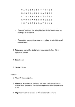 N A B G I T V D S T F A N G E
               M C N C O N D E N S A C I O N
               L I B T N T U C K E R K E V I
               R O D A N A N D P H O E B E U
               J N F A R R E L M A T J M K L


     -    Tarea del profesor: Dar a los niños la actividad y solucionar las
          dudas que se presenten.



     -    Tarea de los alumnos: traer colores y realizar la actividad con el
          libro de texto.



  6. Recursos y materiales didácticos: recursos simbólicos (libro) y
     lápices de colores.



  7. Espacio: aula



  8. Tiempo: 10 min.



CUARTA:

  1. Título: Trabajemos juntos.


  2. Enunciado: Responde a las siguientes cuestiones con la ayuda del libro,
     internet y tus compañeros. Posteriormente explícalas a tus compañeros de
     grupo.


  3. Objetivos didácticos: conocer los diferentes estados del agua.
 