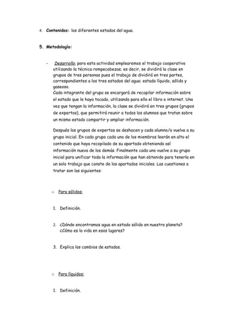 4. Contenidos: los diferentes estados del agua.


5. Metodología:


   -    Desarrollo: para esta actividad emplearemos el trabajo cooperativo
       utilizando la técnica rompecabezas; es decir, se dividirá la clase en
       grupos de tres personas pues el trabajo de dividirá en tres partes,
       correspondientes a los tres estados del agua: estado líquido, sólido y
       gaseoso.
       Cada integrante del grupo se encargará de recopilar información sobre
       el estado que le haya tocado, utilizando para ello el libro o internet. Una
       vez que tengan la información, la clase se dividirá en tres grupos (grupos
       de expertos), que permitirá reunir a todos los alumnos que tratan sobre
       un mismo estado compartir y ampliar información.

       Después los grupos de expertos se deshacen y cada alumno/a vuelve a su
       grupo inicial. En cada grupo cada uno de los miembros leerán en alto el
       contenido que haya recopilado de su apartado obteniendo así
       información nueva de los demás. Finalmente cada uno vuelve a su grupo
       inicial para unificar toda la información que han obtenido para tenerla en
       un solo trabajo que conste de los apartados iniciales. Las cuestiones a
       tratar son las siguientes:




       o   Para sólidos:


       1. Definición.


       2. ¿Dónde encontramos agua en estado sólido en nuestro planeta?
          ¿Cómo es la vida en esos lugares?


       3. Explica los cambios de estados.




       o   Para líquidos:


       1. Definición.
 