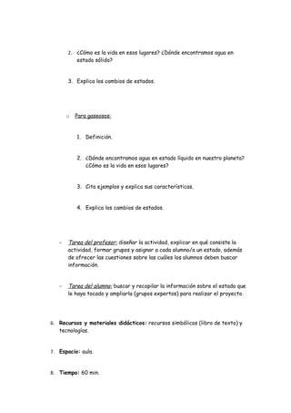 2. ¿Cómo es la vida en esos lugares? ¿Dónde encontramos agua en
          estado sólido?


       3. Explica los cambios de estados.




       o   Para gaseosos:


           1. Definición.


           2. ¿Dónde encontramos agua en estado líquido en nuestro planeta?
              ¿Cómo es la vida en esos lugares?


           3. Cita ejemplos y explica sus características.


           4. Explica los cambios de estados.




   -   Tarea del profesor: diseñar la actividad, explicar en qué consiste la
       actividad, formar grupos y asignar a cada alumno/a un estado, además
       de ofrecer las cuestiones sobre las cuáles los alumnos deben buscar
       información.


   -   Tarea del alumno: buscar y recopilar la información sobre el estado que
       le haya tocado y ampliarla (grupos expertos) para realizar el proyecto.




6. Recursos y materiales didácticos: recursos simbólicos (libro de texto) y
   tecnologías.


7. Espacio: aula.


8. Tiempo: 60 min.
 