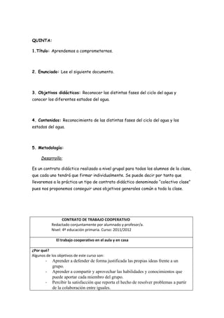 QUINTA:

1.Título: Aprendemos a comprometernos.




2. Enunciado: Lee el siguiente documento.




3. Objetivos didácticos: Reconocer las distintas fases del ciclo del agua y
conocer los diferentes estados del agua.




4. Contenidos: Reconocimiento de las distintas fases del ciclo del agua y los
estados del agua.




5. Metodología:

     Desarrollo:

Es un contrato didáctico realizado a nivel grupal para todos los alumnos de la clase,
que cada uno tendrá que firmar individualmente. Se puede decir por tanto que
llevaremos a la práctica un tipo de contrato didáctico denominado “colectivo clase”
pues nos proponemos conseguir unos objetivos generales común a toda la clase.




                   CONTRATO DE TRABAJO COOPERATIVO
            Redactado conjuntamente por alumnado y profesor/a.
            Nivel: 4º educación primaria. Curso: 2011/2012

              El trabajo cooperativo en el aula y en casa

¿Por qué?
Algunos de los objetivos de este curso son:
        -   Aprender a defender de forma justificada las propias ideas frente a un
            grupo.
        -   Aprender a compartir y aprovechar las habilidades y conocimientos que
            puede aportar cada miembro del grupo.
        -   Percibir la satisfacción que reporta el hecho de resolver problemas a partir
            de la colaboración entre iguales.
 