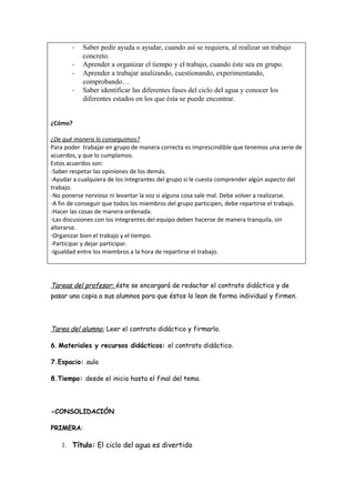 -   Saber pedir ayuda o ayudar, cuando así se requiera, al realizar un trabajo
           concreto.
       -   Aprender a organizar el tiempo y el trabajo, cuando éste sea en grupo.
       -   Aprender a trabajar analizando, cuestionando, experimentando,
           comprobando…
       -   Saber identificar las diferentes fases del ciclo del agua y conocer los
           diferentes estados en los que ésta se puede encontrar.


¿Cómo?

¿De qué manera lo conseguimos?
Para poder trabajar en grupo de manera correcta es imprescindible que tenemos una serie de
acuerdos, y que lo cumplamos.
Estos acuerdos son:
-Saber respetar las opiniones de los demás.
-Ayudar a cualquiera de los integrantes del grupo si le cuesta comprender algún aspecto del
trabajo.
-No ponerse nervioso ni levantar la voz si alguna cosa sale mal. Debe volver a realizarse.
-A fin de conseguir que todos los miembros del grupo participen, debe repartirse el trabajo.
-Hacer las cosas de manera ordenada.
-Las discusiones con los integrantes del equipo deben hacerse de manera tranquila, sin
alterarse.
-Organizar bien el trabajo y el tiempo.
-Participar y dejar participar.
-Igualdad entre los miembros a la hora de repartirse el trabajo.




Tareas del profesor: éste se encargará de redactar el contrato didáctico y de
pasar una copia a sus alumnos para que éstos lo lean de forma individual y firmen.




Tarea del alumno: Leer el contrato didáctico y firmarlo.

6. Materiales y recursos didácticos: el contrato didáctico.

7.Espacio: aula

8.Tiempo: desde el inicio hasta el final del tema.




-CONSOLIDACIÓN

PRIMERA:

   1. Título: El ciclo del agua es divertido
 