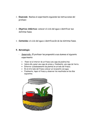 2. Enunciado: Realiza el experimento siguiendo las instrucciones del
   profesor.



3. Objetivos didácticos: conocer el ciclo del agua e identificar sus
   distintas fases.



4. Contenidos: el ciclo del agua e identificación de las distintas fases.



5. Metodología:

   -   Desarrollo : El profesor les propondrá a sus alumnos el siguiente
       experimento:

       •    Poner en el interior de un frasco una capa de piedrecitas.
       •   Sobre ella, poner una capa de arena y, finalmente, una capa de tierra.
       •   Enterrar cuidadosamente las plantas en un lado del frasco.
       •   En el otro lado del frasco colocar un recipiente con agua.
       •   Finalmente, tapar el frasco y observar los resultados en los días
           siguientes.
 