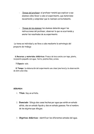 -   Tareas del profesor: el profesor tendrá que explicar a sus
           alumnos cómo llevar a cabo el experimento, que materiales
           necesitarán y comprobar que lo realizan correctamente.



       -   Tareas de los alumnos: los alumnos deberán seguir las
           instrucciones del profesor, observar lo que va ocurriendo y
           anotar los resultados de su experimento



La tarea es individual y se lleva a cabo mediante la estrategia del
proyecto de trabajo




  6.Recursos y materiales didácticos: Frasco de boca ancha con tapa, planta,
recipiente pequeño con agua, tierra, piedrecillas y arena.

  7.Espacio: aula.

   8.Tiempo: la elaboración del experimento una clase (una hora) y la observación
de éste unos días.




SEGUNDA:

   1. Título: Soy un artista.



   2. Enunciado: Dibuja dos cosas hechas por agua que estén en estado
       sólido, dos en estado líquido y dos en estado gaseoso. Pon el nombre
       de los objetos que dibujes.



   3. Objetivos didácticos: identificar los diferentes estados del agua.
 