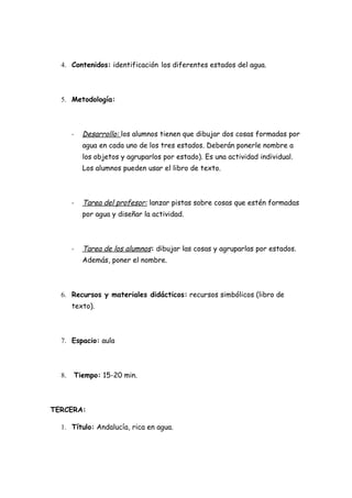 4. Contenidos: identificación los diferentes estados del agua.



  5. Metodología:



       -   Desarrollo: los alumnos tienen que dibujar dos cosas formadas por
           agua en cada uno de los tres estados. Deberán ponerle nombre a
           los objetos y agruparlos por estado). Es una actividad individual.
           Los alumnos pueden usar el libro de texto.



       -   Tarea del profesor: lanzar pistas sobre cosas que estén formadas
           por agua y diseñar la actividad.



       -   Tarea de los alumnos: dibujar las cosas y agruparlas por estados.
           Además, poner el nombre.



  6. Recursos y materiales didácticos: recursos simbólicos (libro de
       texto).



  7. Espacio: aula



  8.   Tiempo: 15-20 min.



TERCERA:

  1. Título: Andalucía, rica en agua.
 