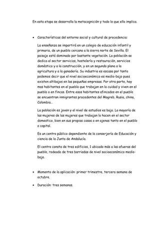 En esta etapa se desarrolla la metacognición y todo lo que ello implica.



•   Características del entorno social y cultural de procedencia:

    La enseñanza se impartirá en un colegio de educación infantil y
    primaria, de un pueblo cercano a la sierra norte de Sevilla. El
    paisaje está dominado por bastante vegetación. La población se
    dedica al sector servicios, hostelería y restauración, servicios
    doméstico y a la construcción, y en un segundo plano a la
    agricultura y a la ganadería. Su industria es escasa por tanto
    podemos decir que el nivel socioeconómico es medio-bajo pues
    existen altibajos en las pequeñas empresas. Por otra parte, hay
    mas habitantes en el pueblo que trabajan en la cuidad y viven en el
    pueblo o en fincas. Entre esos habitantes afincados en el pueblo
    se encuentran inmigrantes procedentes del Magreb, Rusia, china,
    Colombia…

    La población es joven y el nivel de estudios es bajo. La mayoría de
    las mujeres de las mujeres que trabajan lo hacen en el sector
    domestico, bien en sus propias casas o en ajenas tanto en el pueblo
    o capital.

    Es un centro público dependiente de la conserjería de Educación y
    ciencia de la Junta de Andalucía.

    El centro consta de tres edificios, 1 ubicado más a las afueras del
    pueblo, rodeado de tres barriadas de nivel socioeconómico medio-
    bajo.



•   Momento de la aplicación: primer trimestre, tercera semana de
    octubre.

•   Duración: tres semanas.
 