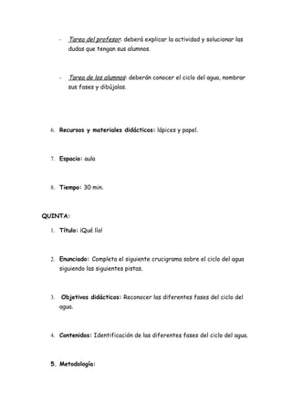 -   Tarea del profesor: deberá explicar la actividad y solucionar las
           dudas que tengan sus alumnos.



       -   Tarea de los alumnos: deberán conocer el ciclo del agua, nombrar
           sus fases y dibújalas.




  6. Recursos y materiales didácticos: lápices y papel.



  7. Espacio: aula



  8. Tiempo: 30 min.



QUINTA:

  1. Título: ¡Qué lío!



  2. Enunciado: Completa el siguiente crucigrama sobre el ciclo del agua
       siguiendo las siguientes pistas.



  3.   Objetivos didácticos: Reconocer las diferentes fases del ciclo del
       agua.



  4. Contenidos: Identificación de las diferentes fases del ciclo del agua.



  5. Metodología:
 