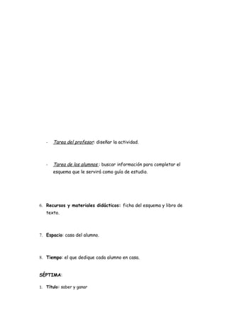 -   Tarea del profesor: diseñar la actividad.



   -   Tarea de los alumnos : buscar información para completar el
       esquema que le servirá como guía de estudio.




6. Recursos y materiales didácticos: ficha del esquema y libro de
   texto.



7. Espacio: casa del alumno.



8. Tiempo: el que dedique cada alumno en casa.


SÉPTIMA:

1. Título: saber y ganar
 