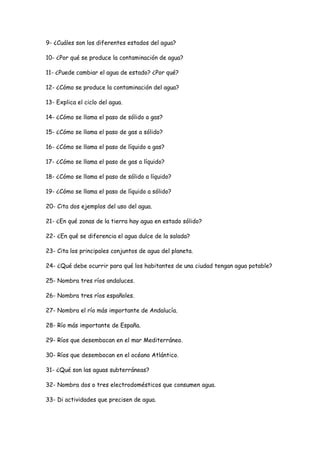 9- ¿Cuáles son los diferentes estados del agua?

10- ¿Por qué se produce la contaminación de agua?

11- ¿Puede cambiar el agua de estado? ¿Por qué?

12- ¿Cómo se produce la contaminación del agua?

13- Explica el ciclo del agua.

14- ¿Cómo se llama el paso de sólido a gas?

15- ¿Cómo se llama el paso de gas a sólido?

16- ¿Cómo se llama el paso de líquido a gas?

17- ¿Cómo se llama el paso de gas a líquido?

18- ¿Cómo se llama el paso de sólido a líquido?

19- ¿Cómo se llama el paso de líquido a sólido?

20- Cita dos ejemplos del uso del agua.

21- ¿En qué zonas de la tierra hay agua en estado sólido?

22- ¿En qué se diferencia el agua dulce de la salada?

23- Cita los principales conjuntos de agua del planeta.

24- ¿Qué debe ocurrir para qué los habitantes de una ciudad tengan agua potable?

25- Nombra tres ríos andaluces.

26- Nombra tres ríos españoles.

27- Nombra el río más importante de Andalucía.

28- Río más importante de España.

29- Ríos que desembocan en el mar Mediterráneo.

30- Ríos que desembocan en el océano Atlántico.

31- ¿Qué son las aguas subterráneas?

32- Nombra dos o tres electrodomésticos que consumen agua.

33- Di actividades que precisen de agua.
 