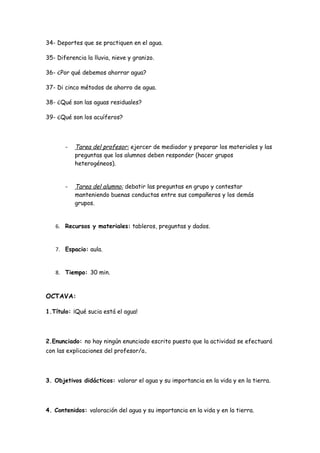 34- Deportes que se practiquen en el agua.

35- Diferencia la lluvia, nieve y granizo.

36- ¿Por qué debemos ahorrar agua?

37- Di cinco métodos de ahorro de agua.

38- ¿Qué son las aguas residuales?

39- ¿Qué son los acuíferos?




       -   Tarea del profesor: ejercer de mediador y preparar los materiales y las
           preguntas que los alumnos deben responder (hacer grupos
           heterogéneos).


       -   Tarea del alumno: debatir las preguntas en grupo y contestar
           manteniendo buenas conductas entre sus compañeros y los demás
           grupos.


   6. Recursos y materiales: tableros, preguntas y dados.


   7. Espacio: aula.


   8. Tiempo: 30 min.



OCTAVA:

1.Título: ¡Qué sucia está el agua!




2.Enunciado: no hay ningún enunciado escrito puesto que la actividad se efectuará
con las explicaciones del profesor/a.




3. Objetivos didácticos: valorar el agua y su importancia en la vida y en la tierra.




4. Contenidos: valoración del agua y su importancia en la vida y en la tierra.
 