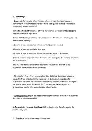 5. Metodología:

-Desarrollo: Para ayudar a los niño/as a valorar la importancia del agua y su
conservación realizaremos el siguiente taller en el que los alumnos tendrán que
trabajar de manera individual.

Con este actividad trataremos a través del taller de aprender las técnicas para
depurar y limpiar el agua sucia.

Habrá distintas situaciones en las que los alumnos deberán separar el agua de los
residuos que contenga:

a)Limpiar el agua de residuos sólidos grandes (piedras, hojas…)

b)Limpiar el agua de partículas de arena.

c)Limpiar el agua separándola de una sustancia en la que esté disuelta.

Las dos primeras experiencias se llevarán a cabo en el patio del recreo y la tercera
en el laboratorio.

Una vez finalizada la experiencia los alumnos tendrán que escribir en sus
cuadernos las técnicas que han aprendido.




-Tarea del profesor: El profesor explicará las distintas técnicas para separar
agua(el filtrado en sus distintas variantes y la destilación).Después este
supervisará las tareas de los alumnos en el patio y en el laboratorio se encargará
de montar los sistemas de destilación. El profesor será el encargado de
proporcionar los distintos materiales para la actividad.




-Tarea del alumno: seguir las indicaciones del profesor/a y escribir en su cuaderno
las técnicas que han aprendido.




6.Materiales y recursos didácticos: filtros de distintos tamaños, equipo de
destilación y agua.




7. Espacio: el patio del recreo y el laboratorio.
 
