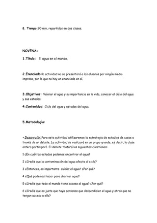 8. Tiempo:90 min, repartidos en dos clases.




NOVENA:

1.Título: El agua en el mundo.



2.Enunciado:la actividad no se presentará a los alumnos por ningún medio
impreso, por lo que no hay un enunciado en sí.




3.Objetivos: Valorar el agua y su importancia en la vida, conocer el ciclo del agua
y sus estados.

4.Contenidos: Ciclo del agua y estados del agua.



5.Metodología:



-Desarrollo: Para esta actividad utilizaremos la estrategia de estudios de casos a
través de un debate. La actividad se realizará en un grupo grande, es decir, la clase
entera participará. El debate tratará las siguientes cuestiones:

1 ¿En cuántos estados podemos encontrar el agua?

2 ¿Creéis que la contaminación del agua afecta al ciclo?

3 ¿Entonces, es importante cuidar el agua? ¿Por qué?

4 ¿Qué podemos hacer para ahorrar agua?

5 ¿Creéis que todo el mundo tiene acceso al agua? ¿Por qué?

6 ¿Creéis que es justo que haya personas que desperdicien el agua y otras que no
tengan acceso a ella?
 