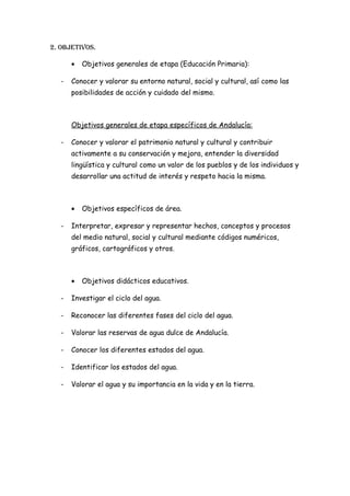 2. objetIvos.

       •   Objetivos generales de etapa (Educación Primaria):

   -   Conocer y valorar su entorno natural, social y cultural, así como las
       posibilidades de acción y cuidado del mismo.



       Objetivos generales de etapa específicos de Andalucía:

   -   Conocer y valorar el patrimonio natural y cultural y contribuir
       activamente a su conservación y mejora, entender la diversidad
       lingüística y cultural como un valor de los pueblos y de los individuos y
       desarrollar una actitud de interés y respeto hacia la misma.



       •   Objetivos específicos de área.

   -   Interpretar, expresar y representar hechos, conceptos y procesos
       del medio natural, social y cultural mediante códigos numéricos,
       gráficos, cartográficos y otros.



       •   Objetivos didácticos educativos.

   -   Investigar el ciclo del agua.

   -   Reconocer las diferentes fases del ciclo del agua.

   -   Valorar las reservas de agua dulce de Andalucía.

   -   Conocer los diferentes estados del agua.

   -   Identificar los estados del agua.

   -   Valorar el agua y su importancia en la vida y en la tierra.
 