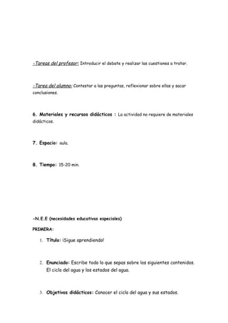 -Tareas del profesor: Introducir el debate y realizar las cuestiones a tratar.



-Tarea del alumno: Contestar a las preguntas, reflexionar sobre ellas y sacar
conclusiones.




6. Materiales y recursos didácticos : La actividad no requiere de materiales
didácticos.




7. Espacio: aula.



8. Tiempo: 15-20 min.




-N.E.E (necesidades educativas especiales)

PRIMERA:

   1. Título: ¡Sigue aprendiendo!



   2. Enunciado: Escribe todo lo que sepas sobre los siguientes contenidos.
       El ciclo del agua y los estados del agua.



   3. Objetivos didácticos: Conocer el ciclo del agua y sus estados.
 
