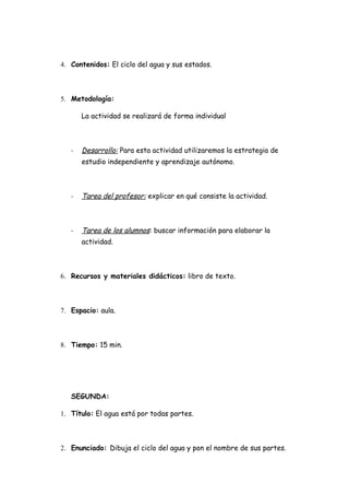 4. Contenidos: El ciclo del agua y sus estados.



5. Metodología:

       La actividad se realizará de forma individual



   -   Desarrollo: Para esta actividad utilizaremos la estrategia de
       estudio independiente y aprendizaje autónomo.



   -   Tarea del profesor: explicar en qué consiste la actividad.



   -   Tarea de los alumnos: buscar información para elaborar la
       actividad.



6. Recursos y materiales didácticos: libro de texto.



7. Espacio: aula.



8. Tiempo: 15 min.




   SEGUNDA:

1. Título: El agua está por todas partes.



2. Enunciado: Dibuja el ciclo del agua y pon el nombre de sus partes.
 