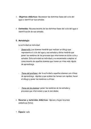3.   Objetivos didácticos: Reconocer las distintas fases del ciclo del
     agua e identificar sus estados.



4. Contenidos: Reconocimiento de las distintas fases del ciclo del agua e
     identificación de sus estados.



5. Metodología:

     La actividad es individual.

     -   Desarrollo: Los alumnos tendrán que realizar un dibujo que
         represente el ciclo del agua y sus estados y éstos tendrán que
         poner los nombres de los procesos que intervienen en dicho ciclo y
         estados. Esta actividad es individual y va encaminada a ampliar el
         conocimiento de aquellos alumnos que tienen un ritmo más rápido
         de aprendizaje.



     -   Tarea del profesor: dar la actividad a aquellos alumnos con ritmos
         de aprendizaje rápidos y que acaben las tareas con rapidez, hacer
         el dibujo y poner los nombres a utilizar.



     -   Tarea de los alumnos: poner los nombres de los estados y
         procesos que intervienen y que le son dados.



6. Recursos y materiales didácticos: lápices y hojas recursos
     simbólicos (foto).



7. Espacio: aula
 