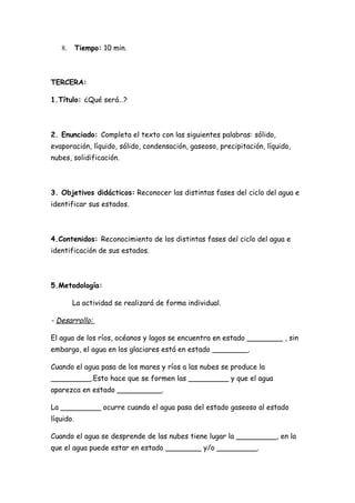 8.      Tiempo: 10 min.



TERCERA:

1.Título: ¿Qué será…?



2. Enunciado: Completa el texto con las siguientes palabras: sólido,
evaporación, líquido, sólido, condensación, gaseoso, precipitación, líquido,
nubes, solidificación.



3. Objetivos didácticos: Reconocer las distintas fases del ciclo del agua e
identificar sus estados.



4.Contenidos: Reconocimiento de los distintas fases del ciclo del agua e
identificación de sus estados.



5.Metodología:

        La actividad se realizará de forma individual.

- Desarrollo:

El agua de los ríos, océanos y lagos se encuentra en estado ________ , sin
embargo, el agua en los glaciares está en estado ________.

Cuando el agua pasa de los mares y ríos a las nubes se produce la
_________.Esto hace que se formen las _________ y que el agua
aparezca en estado __________.

La _________ ocurre cuando el agua pasa del estado gaseoso al estado
líquido.

Cuando el agua se desprende de las nubes tiene lugar la _________, en la
que el agua puede estar en estado ________ y/o _________.
 