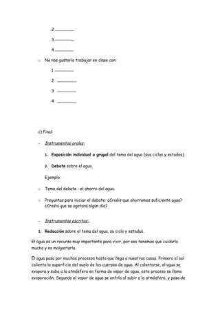 2

           3

           4

   o   No nos gustaría trabajar en clase con:

           1

           2

           3

           4




   c) Final:

   -   Instrumentos orales:

       1. Exposición individual o grupal del tema del agua (sus ciclos y estados).

       2. Debate sobre el agua.

       Ejemplo:

   o   Tema del debate : el ahorro del agua.

   o   Preguntas para iniciar el debate: ¿Creéis que ahorramos suficiente agua?
       ¿Creéis que se agotará algún día?


   -   Instrumentos escritos:

   1. Redacción sobre el tema del agua, su ciclo y estados.

El agua es un recurso muy importante para vivir, por eso tenemos que cuidarla
mucho y no malgastarla.

El agua pasa por muchos procesos hasta que llega a nuestras casas. Primero el sol
calienta la superficie del suelo de los cuerpos de agua. Al calentarse, el agua se
evapora y sube a la atmósfera en forma de vapor de agua, este proceso se llama
evaporación. Segundo el vapor de agua se enfría al subir a la atmósfera, y pasa de
 