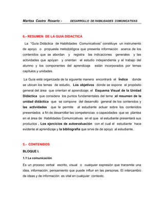 Maritza Castro Rosario -            DESARROLLO DE HABILIDADES COMUNICATIVAS




6.- RESUMEN DE LA GUIA DIDACTICA

 La “Guía Didáctica de Habilidades Comunicativas” constituye un instrumento
de apoyo o propuesta metodológica que presenta información acerca de los
contenidos que se abordan       y     registra   las indicaciones   generales   y las
actividades que apoyan     y orientan     el estudio independiente y el trabajo del
alumno y los componentes del aprendizaje             están incorporados por temas
capítulos y unidades.

La Guía está organizada de la siguiente manera encontrará el Índice             donde
se ubican los temas de estudio, Los objetivos donde se expone el propósito
general del área que orientan el aprendizaje; el Esquema Visual de la Unidad
Didáctica que considera los puntos fundamentales del tema ;el resumen de la
unidad didáctica que se compone del desarrollo general de los contenidos y
las actividades    que le permite       al estudiante actuar sobre los contenidos
presentados a fin de desarrollar las competencias o capacidades que se plantea
en el área de Habilidades Comunicativas en el que el estudiante presentará sus
productos . Los ejercicios de autoevaluación con el cual el estudiante hace
evidente el aprendizaje y la bibliografía que sirve de de apoyo al estudiante.



5.- CONTENIDOS

BLOQUE I.

1.1 La comunicación

Es un proceso verbal escrito, visual o cualquier expresión que transmite una
idea, información, pensamiento que puede influir en las personas. El intercambio
de ideas y de información es vital en cualquier contexto.
 