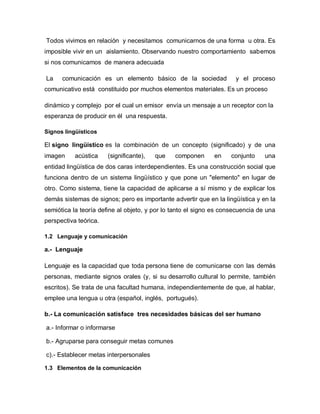Todos vivimos en relación y necesitamos comunicarnos de una forma u otra. Es
imposible vivir en un aislamiento. Observando nuestro comportamiento sabemos
si nos comunicamos de manera adecuada

La    comunicación es un elemento básico de la sociedad              y el proceso
comunicativo está constituido por muchos elementos materiales. Es un proceso

dinámico y complejo por el cual un emisor envía un mensaje a un receptor con la
esperanza de producir en él una respuesta.

Signos lingüísticos

El signo lingüístico es la combinación de un concepto (significado) y de una
imagen     acústica    (significante),   que   componen      en    conjunto     una
entidad lingüística de dos caras interdependientes. Es una construcción social que
funciona dentro de un sistema lingüístico y que pone un "elemento" en lugar de
otro. Como sistema, tiene la capacidad de aplicarse a sí mismo y de explicar los
demás sistemas de signos; pero es importante advertir que en la lingüística y en la
semiótica la teoría define al objeto, y por lo tanto el signo es consecuencia de una
perspectiva teórica.

1.2 Lenguaje y comunicación

a.- Lenguaje

Lenguaje es la capacidad que toda persona tiene de comunicarse con las demás
personas, mediante signos orales (y, si su desarrollo cultural lo permite, también
escritos). Se trata de una facultad humana, independientemente de que, al hablar,
emplee una lengua u otra (español, inglés, portugués).

b.- La comunicación satisface tres necesidades básicas del ser humano

a.- Informar o informarse

b.- Agruparse para conseguir metas comunes

c).- Establecer metas interpersonales

1.3 Elementos de la comunicación
 