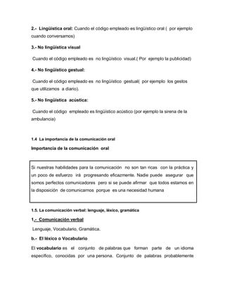 2.- Lingüística oral: Cuando el código empleado es lingüístico oral ( por ejemplo
cuando conversamos)

3.- No lingüística visual

Cuando el código empleado es no lingüístico visual.( Por ejemplo la publicidad)

4.- No lingüístico gestual:

Cuando el código empleado es no lingüístico gestual( por ejemplo los gestos
que utilizamos a diario).

5.- No lingüística acústica:

Cuando el código empleado es lingüístico acústico (por ejemplo la sirena de la
ambulancia)



1.4 La importancia de la comunicación oral

Importancia de la comunicación oral



Si nuestras habilidades para la comunicación no son tan ricas con la práctica y
un poco de esfuerzo irá progresando eficazmente. Nadie puede asegurar que
somos perfectos comunicadores pero si se puede afirmar que todos estamos en
la disposición de comunicarnos porque es una necesidad humana



1.5. La comunicación verbal: lenguaje, léxico, gramática

1.- Comunicación verbal

Lenguaje, Vocabulario, Gramática.

b.- El léxico o Vocabulario

El vocabulario es el conjunto de palabras que forman parte de un idioma
específico, conocidas por una persona. Conjunto de palabras probablemente
 