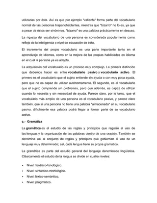 utilizadas por ésta. Así es que por ejemplo "valiente" forma parte del vocabulario
normal de las personas hispanohablantes, mientras que "bizarro" no lo es, ya que
a pesar de éstos ser sinónimos, "bizarro" es una palabra prácticamente en desuso.

La riqueza del vocabulario de una persona es considerada popularmente como
reflejo de la inteligencia o nivel de educación de ésta.

El incremento del propio vocabulario es una parte importante tanto en el
aprendizaje de idiomas, como en la mejora de las propias habilidades en idioma
en el cual la persona ya es adepta.

La adquisición del vocabulario es un proceso muy complejo. La primera distinción
que debemos hacer es entre vocabulario pasivo y vocabulario activo. El
primero es el vocabulario que el sujeto entiende sin ayuda o con muy poca ayuda,
pero que no es capaz de utilizar autónomamente. El segundo, es el vocabulario
que el sujeto comprende sin problemas, pero que además, es capaz de utilizar
cuando lo necesita y sin necesidad de ayuda. Parece claro, por lo tanto, que el
vocabulario más amplio de una persona es el vocabulario pasivo, y parece claro
también, que si una persona no tiene una palabra "almacenada" en su vocabulario
pasivo, difícilmente esa palabra podrá llegar a formar parte de su vocabulario
activo.

c.- Gramática

La gramática es el estudio de las reglas y principios que regulan el uso de
las lenguas y la organización de las palabras dentro de una oración. También se
denomina así al conjunto de reglas y principios que gobiernan el uso de un
lenguaje muy determinado; así, cada lengua tiene su propia gramática.

La gramática es parte del estudio general del lenguaje denominado lingüística.
Clásicamente el estudio de la lengua se divide en cuatro niveles:

   Nivel: fonético-fonológico.
   Nivel: sintáctico-morfológico.
   Nivel: léxico-semántico.
   Nivel: pragmático.
 