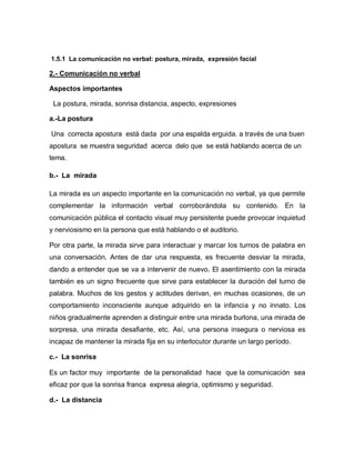 1.5.1 La comunicación no verbal: postura, mirada, expresión facial

2.- Comunicación no verbal

Aspectos importantes

 La postura, mirada, sonrisa distancia, aspecto, expresiones

a.-La postura

Una correcta apostura está dada por una espalda erguida. a través de una buen
apostura se muestra seguridad acerca delo que se está hablando acerca de un
tema.

b.- La mirada

La mirada es un aspecto importante en la comunicación no verbal, ya que permite
complementar la información verbal corroborándola su contenido. En la
comunicación pública el contacto visual muy persistente puede provocar inquietud
y nerviosismo en la persona que está hablando o el auditorio.

Por otra parte, la mirada sirve para interactuar y marcar los turnos de palabra en
una conversación. Antes de dar una respuesta, es frecuente desviar la mirada,
dando a entender que se va a intervenir de nuevo. El asentimiento con la mirada
también es un signo frecuente que sirve para establecer la duración del turno de
palabra. Muchos de los gestos y actitudes derivan, en muchas ocasiones, de un
comportamiento inconsciente aunque adquirido en la infancia y no innato. Los
niños gradualmente aprenden a distinguir entre una mirada burlona, una mirada de
sorpresa, una mirada desafiante, etc. Así, una persona insegura o nerviosa es
incapaz de mantener la mirada fija en su interlocutor durante un largo período.

c.- La sonrisa

Es un factor muy importante de la personalidad hace que la comunicación sea
eficaz por que la sonrisa franca expresa alegría, optimismo y seguridad.

d.- La distancia
 