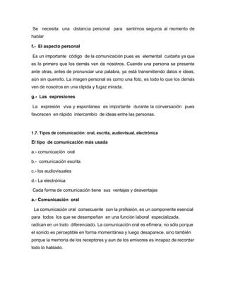 Se necesita una distancia personal para sentirnos seguros al momento de
hablar

f.- El aspecto personal

Es un importante código de la comunicación pues es elemental cuidarla ya que
es lo primero que los demás ven de nosotros. Cuando una persona se presenta
ante otras, antes de pronunciar una palabra, ya está transmitiendo datos e ideas,
aún sin quererlo. La imagen personal es como una foto, es todo lo que los demás
ven de nosotros en una rápida y fugaz mirada.

g.- Las expresiones

La expresión viva y espontanea es importante durante la conversación pues
favorecen en rápido intercambio de ideas entre las personas.



1.7. Tipos de comunicación: oral, escrita, audiovisual, electrónica

El tipo de comunicación más usada

a.- comunicación oral

b.- comunicación escrita

c.- los audiovisuales

d.- La electrónica

Cada forma de comunicación tiene sus ventajas y desventajas

a.- Comunicación oral

 La comunicación oral consecuente con la profesión, es un componente esencial
para todos los que se desempeñan en una función laboral especializada,
radican en un trato diferenciado. La comunicación oral es efímera, no sólo porque
el sonido es perceptible en forma momentánea y luego desaparece, sino también
porque la memoria de los receptores y aun de los emisores es incapaz de recordar
todo lo hablado.
 