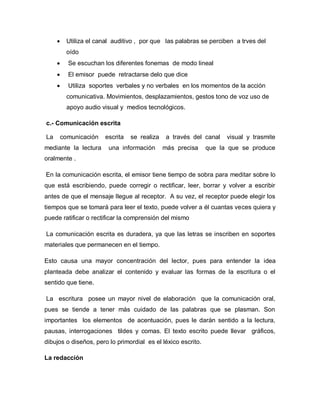      Utiliza el canal auditivo , por que las palabras se perciben a trves del
           oído
          Se escuchan los diferentes fonemas de modo lineal
          El emisor puede retractarse delo que dice
          Utiliza soportes verbales y no verbales en los momentos de la acción
           comunicativa. Movimientos, desplazamientos, gestos tono de voz uso de
           apoyo audio visual y medios tecnológicos.

c.- Comunicación escrita

La       comunicación    escrita   se realiza    a través del canal   visual y trasmite
mediante la lectura       una información       más precisa   que la que se produce
oralmente .

En la comunicación escrita, el emisor tiene tiempo de sobra para meditar sobre lo
que está escribiendo, puede corregir o rectificar, leer, borrar y volver a escribir
antes de que el mensaje llegue al receptor. A su vez, el receptor puede elegir los
tiempos que se tomará para leer el texto, puede volver a él cuantas veces quiera y
puede ratificar o rectificar la comprensión del mismo

La comunicación escrita es duradera, ya que las letras se inscriben en soportes
materiales que permanecen en el tiempo.

Esto causa una mayor concentración del lector, pues para entender la idea
planteada debe analizar el contenido y evaluar las formas de la escritura o el
sentido que tiene.

La escritura posee un mayor nivel de elaboración que la comunicación oral,
pues se tiende a tener más cuidado de las palabras que se plasman. Son
importantes los elementos de acentuación, pues le darán sentido a la lectura,
pausas, interrogaciones tildes y comas. El texto escrito puede llevar gráficos,
dibujos o diseños, pero lo primordial es el léxico escrito.

La redacción
 