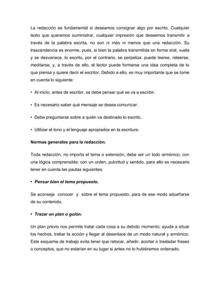 La redacción es fundamental si deseamos consignar algo por escrito. Cualquier
texto que queramos suministrar, cualquier impresión que deseemos transmitir a
través de la palabra escrita, no son ni más ni menos que una redacción. Su
trascendencia es enorme, pues, si bien la palabra transmitida en forma oral, vuela
y se desvanece, lo escrito, por el contrario, se perpetúa: puede leerse, releerse,
meditarse, y, a través de ello, el lector puede formarse una idea completa de lo
que piensa y quiere decir el escritor. Debido a ello, es muy importante que se tome
en cuenta lo siguiente:

• Al inicio, antes de escribir, se debe pensar qué se va a escribir.

• Es necesario saber qué mensaje se desea comunicar.

• Debe preguntarse sobre a quién va destinado lo escrito.

• Utilizar el tono y el lenguaje apropiados en la escritura.

Normas generales para la redacción.

Toda redacción, no importa el tema o extensión, debe ser un todo armónico; con
una lógica comprensible; con un orden, pulcritud y sentido, para ello es necesario
tener en cuenta las pautas siguientes:

• Pensar bien el tema propuesto.

Se aconseja conocer y sobre el tema propuesto, para de ese modo adueñarse
de su contenido.

• Trazar un plan o guión.

Un plan previo nos permite tratar cada cosa a su debido momento; ayuda a situar
los hechos, trabar la acción y llegar al desenlace de un modo natural y armónico.
Este esquema de trabajo evita tener que retocar, añadir, acortar o trasladar frases
o conceptos, que no estarían en su lugar si antes no lo hubiéramos ordenado.
 