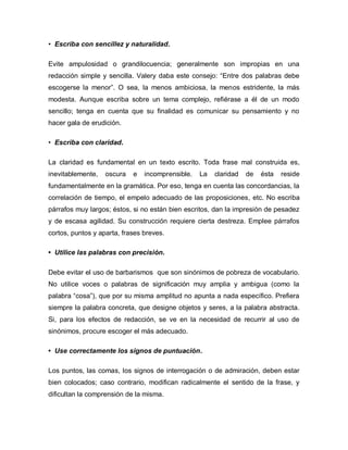 • Escriba con sencillez y naturalidad.

Evite ampulosidad o grandilocuencia; generalmente son impropias en una
redacción simple y sencilla. Valery daba este consejo: “Entre dos palabras debe
escogerse la menor”. O sea, la menos ambiciosa, la menos estridente, la más
modesta. Aunque escriba sobre un tema complejo, refiérase a él de un modo
sencillo; tenga en cuenta que su finalidad es comunicar su pensamiento y no
hacer gala de erudición.

• Escriba con claridad.

La claridad es fundamental en un texto escrito. Toda frase mal construida es,
inevitablemente,   oscura   e   incomprensible.   La   claridad   de   ésta   reside
fundamentalmente en la gramática. Por eso, tenga en cuenta las concordancias, la
correlación de tiempo, el empelo adecuado de las proposiciones, etc. No escriba
párrafos muy largos; éstos, si no están bien escritos, dan la impresión de pesadez
y de escasa agilidad. Su construcción requiere cierta destreza. Emplee párrafos
cortos, puntos y aparta, frases breves.

• Utilice las palabras con precisión.

Debe evitar el uso de barbarismos que son sinónimos de pobreza de vocabulario.
No utilice voces o palabras de significación muy amplia y ambigua (como la
palabra “cosa”), que por su misma amplitud no apunta a nada específico. Prefiera
siempre la palabra concreta, que designe objetos y seres, a la palabra abstracta.
Si, para los efectos de redacción, se ve en la necesidad de recurrir al uso de
sinónimos, procure escoger el más adecuado.

• Use correctamente los signos de puntuación.

Los puntos, las comas, los signos de interrogación o de admiración, deben estar
bien colocados; caso contrario, modifican radicalmente el sentido de la frase, y
dificultan la comprensión de la misma.
 