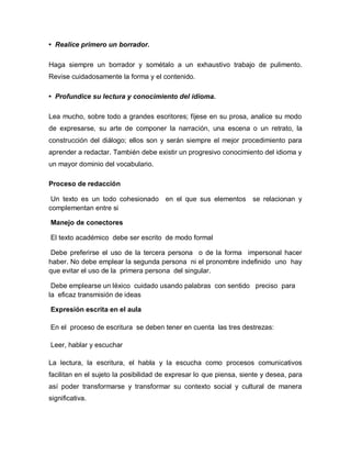 • Realice primero un borrador.

Haga siempre un borrador y sométalo a un exhaustivo trabajo de pulimento.
Revise cuidadosamente la forma y el contenido.

• Profundice su lectura y conocimiento del idioma.

Lea mucho, sobre todo a grandes escritores; fíjese en su prosa, analice su modo
de expresarse, su arte de componer la narración, una escena o un retrato, la
construcción del diálogo; ellos son y serán siempre el mejor procedimiento para
aprender a redactar. También debe existir un progresivo conocimiento del idioma y
un mayor dominio del vocabulario.

Proceso de redacción

 Un texto es un todo cohesionado en el que sus elementos se relacionan y
complementan entre si

Manejo de conectores

El texto académico debe ser escrito de modo formal

 Debe preferirse el uso de la tercera persona o de la forma impersonal hacer
haber. No debe emplear la segunda persona ni el pronombre indefinido uno hay
que evitar el uso de la primera persona del singular.

 Debe emplearse un léxico cuidado usando palabras con sentido preciso para
la eficaz transmisión de ideas

Expresión escrita en el aula

En el proceso de escritura se deben tener en cuenta las tres destrezas:

Leer, hablar y escuchar

La lectura, la escritura, el habla y la escucha como procesos comunicativos
facilitan en el sujeto la posibilidad de expresar lo que piensa, siente y desea, para
así poder transformarse y transformar su contexto social y cultural de manera
significativa.
 