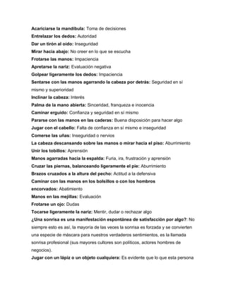 Acariciarse la mandíbula: Toma de decisiones
Entrelazar los dedos: Autoridad
Dar un tirón al oído: Inseguridad
Mirar hacia abajo: No creer en lo que se escucha
Frotarse las manos: Impaciencia
Apretarse la nariz: Evaluación negativa
Golpear ligeramente los dedos: Impaciencia
Sentarse con las manos agarrando la cabeza por detrás: Seguridad en sí
mismo y superioridad
Inclinar la cabeza: Interés
Palma de la mano abierta: Sinceridad, franqueza e inocencia
Caminar erguido: Confianza y seguridad en sí mismo
Pararse con las manos en las caderas: Buena disposición para hacer algo
Jugar con el cabello: Falta de confianza en sí mismo e inseguridad
Comerse las uñas: Inseguridad o nervios
La cabeza descansando sobre las manos o mirar hacia el piso: Aburrimiento
Unir los tobillos: Aprensión
Manos agarradas hacia la espalda: Furia, ira, frustración y aprensión
Cruzar las piernas, balanceando ligeramente el pie: Aburrimiento
Brazos cruzados a la altura del pecho: Actitud a la defensiva
Caminar con las manos en los bolsillos o con los hombros
encorvados: Abatimiento
Manos en las mejillas: Evaluación
Frotarse un ojo: Dudas
Tocarse ligeramente la nariz: Mentir, dudar o rechazar algo
¿Una sonrisa es una manifestación espontánea de satisfacción por algo?: No
siempre esto es así, la mayoría de las veces la sonrisa es forzada y se convierten
una especie de máscara para nuestros verdaderos sentimientos, es la llamada
sonrisa profesional (sus mayores cultores son políticos, actores hombres de
negocios).
Jugar con un lápiz o un objeto cualquiera: Es evidente que lo que esta persona
 