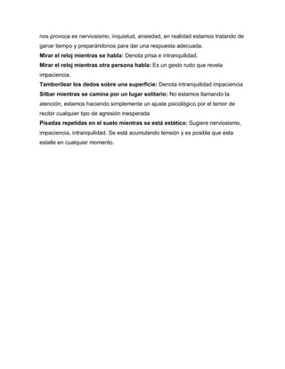 nos provoca es nerviosismo, inquietud, ansiedad, en realidad estamos tratando de
ganar tiempo y preparándonos para dar una respuesta adecuada.
Mirar el reloj mientras se habla: Denota prisa e intranquilidad.
Mirar el reloj mientras otra persona habla: Es un gesto rudo que revela
impaciencia.
Tamborilear los dedos sobre una superficie: Denota intranquilidad impaciencia
Silbar mientras se camina por un lugar solitario: No estamos llamando la
atención; estamos haciendo simplemente un ajuste psicológico por el temor de
recibir cualquier tipo de agresión inesperada
Pisadas repetidas en el suelo mientras se está estático: Sugiere nerviosismo,
impaciencia, intranquilidad. Se está acumulando tensión y es posible que esta
estalle en cualquier momento.
 
