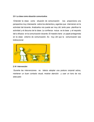 2.9 La clase como situación comunicativa

Entender la clase    como    situación de comunicación      nos   proporciona una
perspectiva muy interesante sobre los elementos y agentes que intervienen en la
actividad del docente. Analizarlos nos puede ser muy útil, tanto para planificar la
actividad y el discurso de la clase. La confianza mutua es la base y el requisito
del a eficacia en la comunicación docente. El maestro tiene un papel protagonista
en la clase entorno de comunicación. Es muy útil que la comunicación sea
bidireccional




2.10 intervención

Durante las intervenciones     es   básico adoptar una postura corporal activa,
mantener un buen contacto visual, mostrar atención        y usar un tono de voz
adecuado
 
