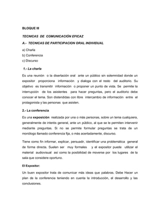 BLOQUE III

TECNICAS DE COMUNICACIÓN EFICAZ

A.- TECNICAS DE PARTICIPACION ORAL INDIVIDUAL

a) Charla
b) Conferencia
c) Discurso

1.- La charla

Es una reunión o la disertación oral ante un público sin solemnidad donde un
expositor     proporciona   información   y dialoga con el resto   del auditorio. Su
objetivo es transmitir información o proponer un punto de vista. Se permite la
interrupción    de los asistentes   para hacer preguntas, pero el auditorio debe
conocer el tema. Son distendidas con libre intercambio de información entre el
protagonista y las personas que asisten.

2.- La conferencia

Es una exposición realizada por una o más personas, sobre un tema cualquiera,
generalmente de interés general, ante un público, al que se le permiten intervenir
mediante preguntas. Si no se permite formular preguntas se trata de un
monólogo llamado conferencia fija, o más acertadamente, discurso.

Tiene como fin informar, explicar, persuadir, identificar una problemática general
de forma directa. Suelen ser muy formales          y el expositor puede utilizar el
material audiovisual así como la posibilidad de moverse por los lugares de la
sala que considere oportuno.

El Expositor:

Un buen expositor trata de comunicar más ideas que palabras. Debe Hacer un
plan de la conferencia teniendo en cuenta la introducción, el desarrollo y las
conclusiones.
 