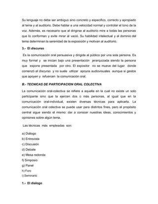 Su lenguaje no debe ser ambiguo sino concreto y especifico, correcto y apropiado
al tema y al auditorio. Debe hablar a una velocidad normal y controlar el tono de la
voz. Además, es necesario que al dirigirse al auditorio mire a todas las personas
que lo conforman y evite mirar al vació. Su habilidad intelectual y el dominio del
tema determinan la serenidad de la exposición y motivan al auditorio.

3.- El discurso

Es la comunicación oral persuasiva y dirigida al público por una sola persona. Es
muy formal y se inician bajo una presentación jerarquizada siendo la persona
que expone presentada por otro. El expositor no se mueve del lugar donde
comenzó el discurso y no suele utilizar apoyos audiovisuales aunque si gestos
que apoyen y refuercen la comunicación oral.

B.- TECNICAS DE PARTICIPACION ORAL COLECTIVA

La comunicación oral-colectiva se refiere a aquella en la cual no existe un solo
participante sino que la ejercen dos o más personas, al igual que en la
comunicación oral-individual, existen diversas técnicas para aplicarla. La
comunicación oral colectiva se puede usar para distintos fines, pero el propósito
central sigue siendo el mismo: dar a conocer nuestras ideas, conocimientos y
opiniones sobre algún tema.

Las técnicas más empleadas son:

a) Diálogo
b) Entrevista
c) Discusión
d) Debate
e) Mesa redonda
f) Simposio
g) Panel
h) Foro
i) Seminario

1.- El dialogo
 