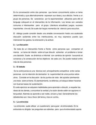 Es la conversación entre dos personas que tienen conocimiento sobre un tema
determinado y que alternativamente expresan sus ideas y sus afectos frente a un
grupo de personas. Se caracteriza por la espontaneidad utilizando para ello el
lenguaje coloquial en el intercambio de la información. Los temas son variados
comunes e interesantes para el grupo. Literatura actualidad, juegos, sucesos
importantes cine etc Se suele dar largos momentos de silencio para escuchar.

El diálogo puede consistir desde una amable conversación hasta una acalorada
discusión sostenida entre los interlocutores, es muy expresivo puesto que
intervienen los gestos, la entonación y la actitud.

2.- La discusión

Se trata de un intercambio frente a frente entre personas que comparten al
menos un tema de interés sobre el que discutir solventar un problema o tomar
una decisión. Suele se dinámica e informal con cambios de opinión buscando el
consenso y la consecución de los objetivos de cada uno. Se puede realizar entre
más de dos personas

3.- El debate

Es la controversia es una técnica oral principalmente competitiva entre varias
personas con la intención de demostrar la superioridad de unos puntos sobre
otros. Consiste en la discusión de los puntos de vista del opositor planteando
una tesis sobre el tema. El planteamiento, la defensa y el ataque deben hacerse
con buenas bases de sustentación.
En este ejercicio se adquiere habilidades para aprender a discutir, a respetar las
ideas de los demás, a encontrar la verdad y la razón donde estén sin egoísmo ni
terquedad. Además se aprende a ser noble, sincero y leal. Generalmente los
debatientes son: tres a favor del tema y tres en contra.

4.- La entrevista

La entrevista suele utilizar un cuestionario para guiar al entrevistado. En la
entrevista no dirigida las preguntas son abiertas para que el entrevistado aporte
 