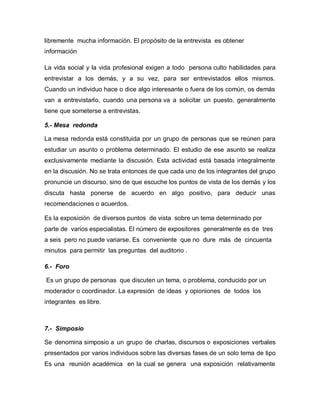 libremente mucha información. El propósito de la entrevista es obtener
información

La vida social y la vida profesional exigen a todo persona culto habilidades para
entrevistar a los demás, y a su vez, para ser entrevistados ellos mismos.
Cuando un individuo hace o dice algo interesante o fuera de los común, os demás
van a entrevistarlo, cuando una persona va a solicitar un puesto, generalmente
tiene que someterse a entrevistas.

5.- Mesa redonda

La mesa redonda está constituida por un grupo de personas que se reúnen para
estudiar un asunto o problema determinado. El estudio de ese asunto se realiza
exclusivamente mediante la discusión. Esta actividad está basada integralmente
en la discusión. No se trata entonces de que cada uno de los integrantes del grupo
pronuncie un discurso, sino de que escuche los puntos de vista de los demás y los
discuta hasta ponerse de acuerdo en algo positivo, para deducir unas
recomendaciones o acuerdos.

Es la exposición de diversos puntos de vista sobre un tema determinado por
parte de varios especialistas. El número de expositores generalmente es de tres
a seis pero no puede variarse. Es conveniente que no dure más de cincuenta
minutos para permitir las preguntas del auditorio .

6.- Foro

Es un grupo de personas que discuten un tema, o problema, conducido por un
moderador o coordinador. La expresión de ideas y opioniones de todos los
integrantes es libre.



7.- Simposio

Se denomina simposio a un grupo de charlas, discursos o exposiciones verbales
presentados por varios individuos sobre las diversas fases de un solo tema de tipo
Es una reunión académica en la cual se genera una exposición relativamente
 