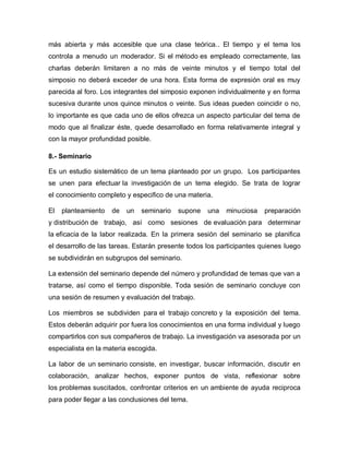 más abierta y más accesible que una clase teórica.. El tiempo y el tema los
controla a menudo un moderador. Si el método es empleado correctamente, las
charlas deberán limitaren a no más de veinte minutos y el tiempo total del
simposio no deberá exceder de una hora. Esta forma de expresión oral es muy
parecida al foro. Los integrantes del simposio exponen individualmente y en forma
sucesiva durante unos quince minutos o veinte. Sus ideas pueden coincidir o no,
lo importante es que cada uno de ellos ofrezca un aspecto particular del tema de
modo que al finalizar éste, quede desarrollado en forma relativamente integral y
con la mayor profundidad posible.

8.- Seminario

Es un estudio sistemático de un tema planteado por un grupo. Los participantes
se unen para efectuar la investigación de un tema elegido. Se trata de lograr
el conocimiento completo y especifico de una materia.

El   planteamiento   de   un   seminario   supone   una   minuciosa    preparación
y distribución de trabajo, así como sesiones de evaluación para determinar
la eficacia de la labor realizada. En la primera sesión del seminario se planifica
el desarrollo de las tareas. Estarán presente todos los participantes quienes luego
se subdividirán en subgrupos del seminario.

La extensión del seminario depende del número y profundidad de temas que van a
tratarse, así como el tiempo disponible. Toda sesión de seminario concluye con
una sesión de resumen y evaluación del trabajo.

Los miembros se subdividen para el trabajo concreto y la exposición del tema.
Estos deberán adquirir por fuera los conocimientos en una forma individual y luego
compartirlos con sus compañeros de trabajo. La investigación va asesorada por un
especialista en la materia escogida.

La labor de un seminario consiste, en investigar, buscar información, discutir en
colaboración, analizar hechos, exponer puntos de vista, reflexionar sobre
los problemas suscitados, confrontar criterios en un ambiente de ayuda reciproca
para poder llegar a las conclusiones del tema.
 