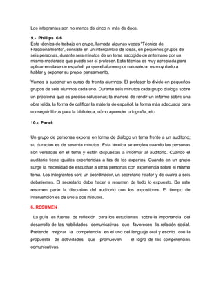 Los integrantes son no menos de cinco ni más de doce.

9.- Phillips 6.6
Esta técnica de trabajo en grupo, llamada algunas veces "Técnica de
Fraccionamiento", consiste en un intercambio de ideas, en pequeños grupos de
seis personas, durante seis minutos de un tema escogido de antemano por un
mismo moderado que puede ser el profesor. Esta técnica es muy apropiada para
aplicar en clase de español, ya que el alumno por naturaleza, es muy dado a
hablar y exponer su propio pensamiento.

Vamos a suponer un curso de treinta alumnos. El profesor lo divide en pequeños
grupos de seis alumnos cada uno. Durante seis minutos cada grupo dialoga sobre
un problema que es preciso solucionar; la manera de rendir un informe sobre una
obra leída, la forma de calificar la materia de español, la forma más adecuada para
conseguir libros para la biblioteca, cómo aprender ortografía, etc.

10.- Panel:


Un grupo de personas expone en forma de dialogo un tema frente a un auditorio;
su duración es de sesenta minutos. Esta técnica se emplea cuando las personas
son versadas en el tema y están dispuestas a informar al auditorio. Cuando el
auditorio tiene iguales experiencias a las de los expertos. Cuando en un grupo
surge la necesidad de escuchar a otras personas con experiencia sobre el mismo
tema. Los integrantes son: un coordinador, un secretario relator y de cuatro a seis
debatientes. El secretario debe hacer e resumen de todo lo expuesto. De este
resumen parte la discusión del auditorio con los expositores. El tiempo de
intervención es de uno a dos minutos.

6. RESUMEN

 La guía es fuente de reflexión para los estudiantes sobre la importancia del
desarrollo de las habilidades comunicativas que favorecen la relación social.
Pretende mejorar la competencia en el uso del lenguaje oral y escrito con la
propuesta     de actividades   que   promuevan       el logro de las competencias
comunicativas.
 