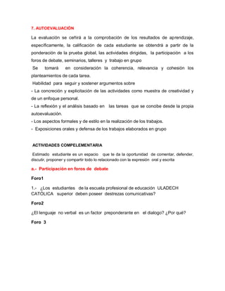 7. AUTOEVALUACIÓN

La evaluación se ceñirá a la comprobación de los resultados de aprendizaje,
específicamente, la calificación de cada estudiante se obtendrá a partir de la
ponderación de la prueba global, las actividades dirigidas, la participación a los
foros de debate, seminarios, talleres y trabajo en grupo
Se      tomará    en consideración la coherencia, relevancia y cohesión los
planteamientos de cada tarea.
Habilidad para seguir y sostener argumentos sobre
- La concreción y explicitación de las actividades como muestra de creatividad y
de un enfoque personal.
- La reflexión y el análisis basado en las tareas que se concibe desde la propia
autoevaluación.
- Los aspectos formales y de estilo en la realización de los trabajos.
- Exposiciones orales y defensa de los trabajos elaborados en grupo


ACTIVIDADES COMPELEMENTARIA

 Estimado estudiante es un espacio que te da la oportunidad de comentar, defender,
discutir, proponer y compartir todo lo relacionado con la expresión oral y escrita

a.- Participación en foros de debate

Foro1

1.- ¿Los estudiantes de la escuela profesional de educación ULADECH
CATÓLICA superior deben poseer destrezas comunicativas?

Foro2

¿El lenguaje no verbal es un factor preponderante en el dialogo? ¿Por qué?

Foro 3
 