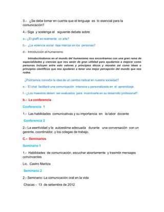 3.- ¿Se debe tomar en cuenta que el lenguaje es lo esencial para la
comunicación?

4.- Siga y sostenga el siguiente debate sobre:

a.- ¿El graffi es realmente un arte?

b.- ¿La violencia social deje marcas en los personas?

d.- Introducción al humanismo

    Introduciéndonos en el mundo del humanismo nos encontramos con una gran rama de
especialidades y ciencias que nos serán de gran utilidad para ayudarnos a mejorar como
personas incluyen entre esto valores y principios éticos y morales así como ideas o
principios científicos que nos ayudaran a tener una mejor percepción del mundo que nos
rodea.

 ¿Podríamos concebir la idea de un cambio radical en nuestra sociedad?

e.- El chat facilitará una comunicación intensiva y personalizada en el aprendizaje.

f.- ¿Los maestros deben ser evaluados para incentivarle en su desarrollo profesional?

b.- La conferencia

Conferencia 1

1.- Las habilidades comunicativas y su importancia en la labor docente

Conferencia 2

2.- La asertividad y la autoestima adecuada durante una conversación con un
gerente, coordinador, y los colegas de trabajo.

C.- Seminarios

Seminario 1

1.- Habilidades de comunicación, escuchar abiertamente y trasmitir mensajes
convincentes

Lic. Castro Maritza

Seminario 2

2.- Seminario: La comunicación oral en la vida

Chacas - 13 de setiembre de 2012
 