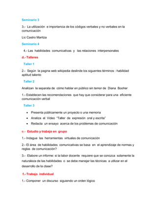 Seminario 3

3.- La utilización e importancia de los códigos verbales y no verbales en la
comunicación

Lic Castro Maritza

Seminario 4

 4.- Las habilidades comunicativas y las relaciones interpersonales

d.- Talleres

 Taller 1

2.- Según la pagina web wikipedia deslinde los siguentes términos : habilidad
aptitud talento

 Taller 2

Analizan la separata de cómo hablar en público sin temor de Diana Booher

1.- Establecen las recomendaciones que hay que considerar para una eficiente
comunicación verbal

 Taller 3

      Presenta públicamente un proyecto o una memoria
      Analiza el Video “Taller de expresión oral y escrita”
      Redacta un ensayo acerca de los problemas de comunicación

e.- Estudio y trabajo en grupo

1.- Indague las herramientas virtuales de comunicación

2.- El área de habilidades comunicativas se basa en el aprendizaje de normas y
reglas de comunicación?

3.- Elabore un informe: si la labor docente requiere que se conozca solamente la
naturaleza de las habilidades o se debe manejar las técnicas a utilizar en el
desarrollo de la clase?

f.- Trabajo individual

1.- Componer un discurso siguiendo un orden lógico
 