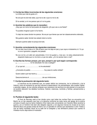 3. Corrija las tildes incorrectas de las siguientes oraciones:
   La moda que más te gusta a tí.

   No sé qué me dá más rabia, que me lo dé o que no me lo dé.

   Dí la verdad, a mí me parece qué a tí no te gusta.

4. Acentúe las palabras que lo necesiten:
   ¡Hay que ver como te has puesto de elegante! ¿Es que vas a una fiesta?

   Te puedes imaginar quien lo ha hecho.

   Yo dejo las cosas donde me parece. No se por que tienes que ser tan obsesivamente ordenado.

   Me gustaria saber donde has estado toda la noche.

   Siempre quieres saber el porque de todo.


5. Acentúe correctamente las siguientes oraciones:
   No me des mas la lata a mi. Dile al perro que me deje en paz y que vaya a molestarte a ti. Yo ya
     no se si ignorarle o pegarle una patada.

   No se si el te y el cafe son perjudiciales. A mi me gustan y, mas aun, no estoy absolutamente
     despierto hasta que no me tomo un par de cafes. ¿A ti te sientan bien o mal?

6. Escriba las formas porque, por que, porqué o por qué según corresponda:
   ¿.............................. no he estudiado me vas a castigar?

   ¡Y yo qué sé .............................. no he estudiado!

   ¿Conocéis el pueblo .............................. hoy pasa la vuelta ciclista?

   Quiero saber qué has hecho y ..............................

   Desconocíamos el ..............................de sus inhibiciones.

7. Corrija la puntuación del siguiente texto:
       La escritura es tan poderosa que, se suelen definir los comienzos, de la civilización y de la
historia, como el momento en que las culturas la desarrollaron; los antropólogos, sólo pueden hablar,
a grandes rasgos, de las culturas antiguas que carecieron de escritura ya que gracias a la escritura;
es posible descubrir los detalles humanos, historia: creencias, nombres y fechas; pensamientos y
emociones.


8. Puntúe el siguiente texto:
      Al final de Narváez está el bar donde como casi todas las noches Paco se encuentra con
Martín es un bar pequeño que hay a la derecha conforme se sube cerca del garaje de la policía
armada el dueño que se llama Celestino Ortiz había sido comandante con Cipriano Mera durante la
guerra y es un hombre más bien alto delgado cejijunto y con algunas marcas de viruela en la mano
derecha lleva una gruesa sortija de hierro con un esmalte en colores que representa a León Tolstoi y
que se había mandado hacer en la calle de la Colegiata y usa dentadura postiza que cuando le
molesta mucho deja sobre el mostrador.
 