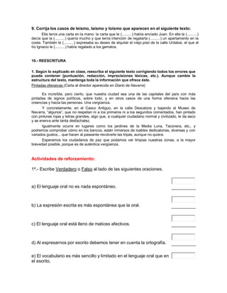 9. Corrija los casos de leísmo, laísmo y loísmo que aparecen en el siguiente texto:
       Ella tenía una carta en la mano: la carta que le (..........) había enviado Juan. En ella la (..........)
decía que la (..........) quería mucho y que tenía intención de regalarla (..........) un apartamento en la
costa. También le (..........) expresaba su deseo de alquilar el viejo piso de la calle Urdabai, el que el
tío Ignacio le (..........) había regalado a los gemelos.


10.- REESCRITURA

1. Según lo explicado en clase, reescriba el siguiente texto corrigiendo todos los errores que
pueda contener (puntuación, redacción, imprecisiones léxicas, etc.). Aunque cambie la
estructura del texto, mantenga toda la información que ofrece éste.
Pintadas ofensivas (Carta al director aparecida en Diario de Navarra)

      Es increíble, pero cierto, que nuestra ciudad sea una de las capitales del país con más
pintadas de signos políticos, sobre todo, y en otros casos de una forma ofensiva hacia las
creencias y hacia las personas. Una vergüenza.
      Y concretamente, en el Casco Antiguo, en la calle Descalzos y bajando al Museo de
Navarra, “algunos”, que no respetan ni a los primeros ni a los segundos comentados, han pintado
con pinturas rojas y letras grandes, algo que, a cualquier ciudadano normal y civilizado, le da asco
y se enerva ante tanta desfachatez.
      Igualmente ocurre en lugares como los jardines de la Media Luna, Taconera, etc., y
podremos comprobar cómo en los bancos, están inmersos de loables dedicatorias, diversas y con
variados gustos... que hacen al paseante revolverle las tripas, aunque no quiera.
      Esperamos los ciudadanos de paz que podamos ver limpias nuestras zonas, a la mayor
brevedad posible, porque es de auténtica vergüenza.


Actividades de reforzamiento:

1ª.- Escribe Verdadero o Falso al lado de las siguientes oraciones.


a) El lenguaje oral no es nada espontáneo.



b) La expresión escrita es más espontánea que la oral.



c) El lenguaje oral está lleno de matices afectivos.



d) Al expresarnos por escrito debemos tener en cuenta la ortografía.

e) El vocabulario es más sencillo y limitado en el lenguaje oral que en
el escrito.
 