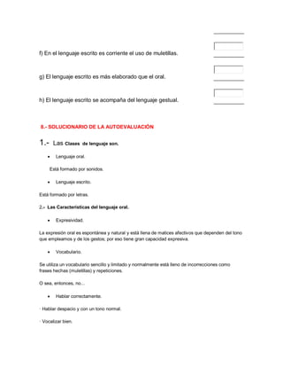 f) En el lenguaje escrito es corriente el uso de muletillas.



g) El lenguaje escrito es más elaborado que el oral.



h) El lenguaje escrito se acompaña del lenguaje gestual.



8.- SOLUCIONARIO DE LA AUTOEVALUACIÓN


1.-     Las Clases      de lenguaje son.

        Lenguaje oral.

      Está formado por sonidos.

        Lenguaje escrito.

Está formado por letras.

2.- Las Características del lenguaje oral.

        Expresividad.

La expresión oral es espontánea y natural y está llena de matices afectivos que dependen del tono
que empleamos y de los gestos; por eso tiene gran capacidad expresiva.

        Vocabulario.

Se utiliza un vocabulario sencillo y limitado y normalmente está lleno de incorrecciones como
frases hechas (muletillas) y repeticiones.

O sea, entonces, no...

        Hablar correctamente.

· Hablar despacio y con un tono normal.

· Vocalizar bien.
 