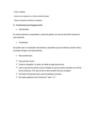 · Evitar muletillas.

· Llamar a las cosas por su nombre evitando abusar

· Utilizar los gestos correctos sin exagerar.


3.- Características del lenguaje escrito.

        Expresividad.

Es menos expresivo y espontáneo y carece de gestos; por eso es más difícil expresar lo
que queremos.

        Vocabulario.


Se puede usar un vocabulario más extenso y apropiado ya que da tiempo a pensar más y
se puede corregir si nos equivocamos.

        Para escribir bien.


        Hay que leer mucho.
        Cuidar la ortografía. Un texto con faltas es algo bochornoso.
        Leer lo que hemos escrito y poner cuidado en que los puntos coincidan con el final
         de las oraciones. Si lo que se lee no tiene sentido hay que corregirlo.
        Consultar el diccionario para usar las palabras correctas.
        No repetir palabras como "entonces", "pero", "y"...
 